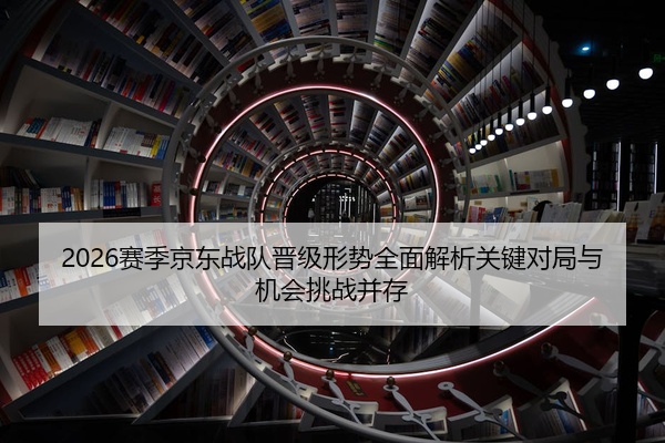 2026赛季京东战队晋级形势全面解析关键对局与机会挑战并存