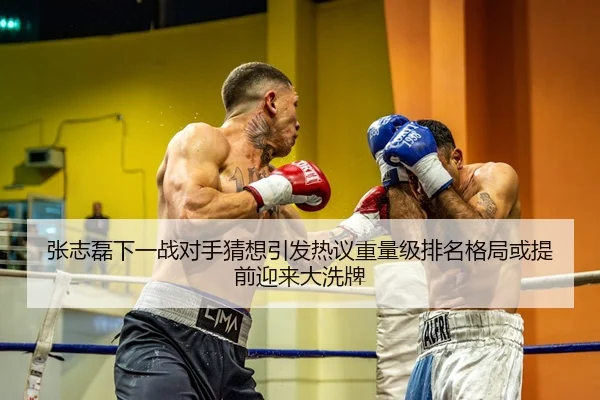 张志磊下一战对手猜想引发热议重量级排名格局或提前迎来大洗牌